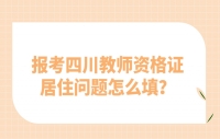 报考四川教师资格证居住问题怎么填？